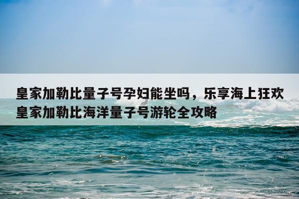皇家加勒比量子号孕妇能坐吗，乐享海上狂欢皇家加勒比海洋量子号游轮全攻略