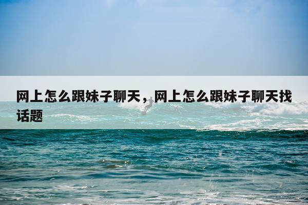 网上怎么跟妹子聊天，网上怎么跟妹子聊天找话题