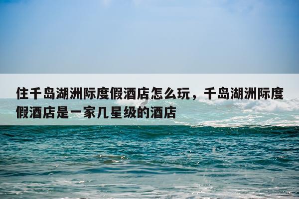 住千岛湖洲际度假酒店怎么玩，千岛湖洲际度假酒店是一家几星级的酒店