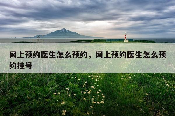 网上预约医生怎么预约，网上预约医生怎么预约挂号