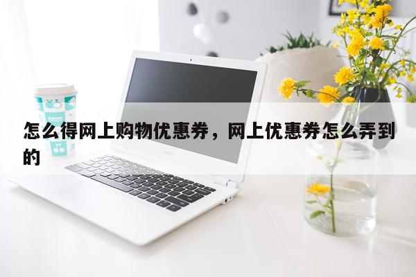 怎么得网上购物优惠券，网上优惠券怎么弄到的