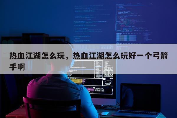 热血江湖怎么玩，热血江湖怎么玩好一个弓箭手啊