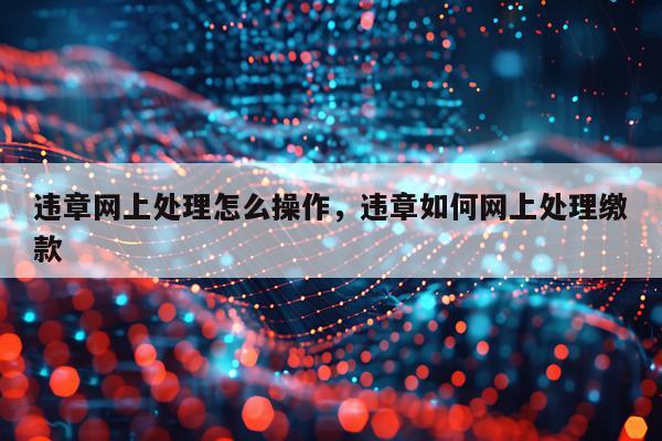 违章网上处理怎么操作，违章如何网上处理缴款