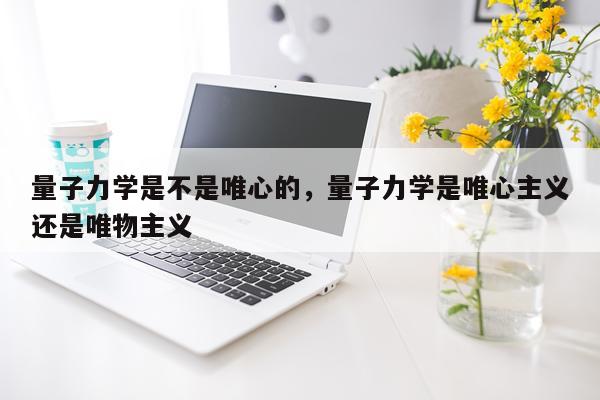 量子力学是不是唯心的，量子力学是唯心主义还是唯物主义