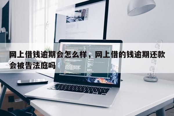 网上借钱逾期会怎么样，网上借的钱逾期还款会被告法庭吗