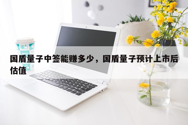 国盾量子中签能赚多少，国盾量子预计上市后估值