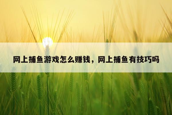 网上捕鱼游戏怎么赚钱，网上捕鱼有技巧吗