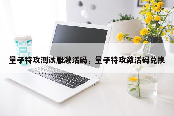 量子特攻测试服激活码，量子特攻激活码兑换