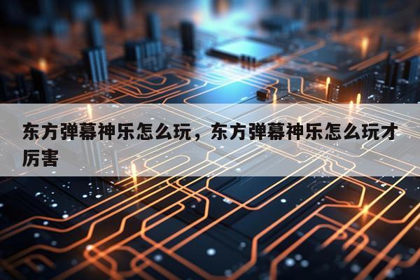 东方弹幕神乐怎么玩，东方弹幕神乐怎么玩才厉害