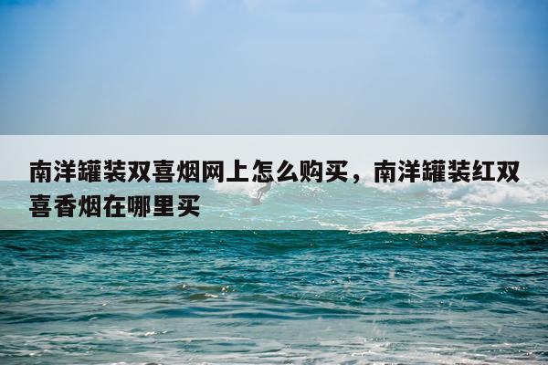 南洋罐装双喜烟网上怎么购买，南洋罐装红双喜香烟在哪里买