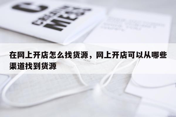 在网上开店怎么找货源，网上开店可以从哪些渠道找到货源