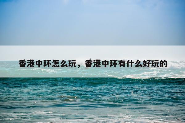 香港中环怎么玩，香港中环有什么好玩的