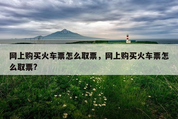网上购买火车票怎么取票，网上购买火车票怎么取票?