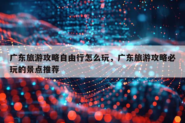 广东旅游攻略自由行怎么玩，广东旅游攻略必玩的景点推荐