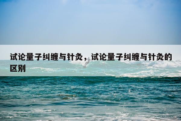 试论量子纠缠与针灸，试论量子纠缠与针灸的区别