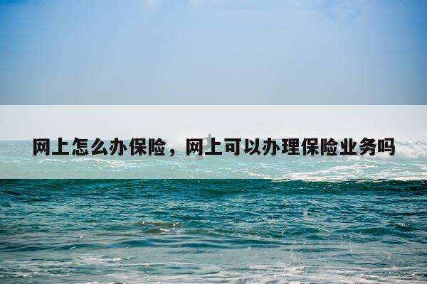 网上怎么办保险，网上可以办理保险业务吗