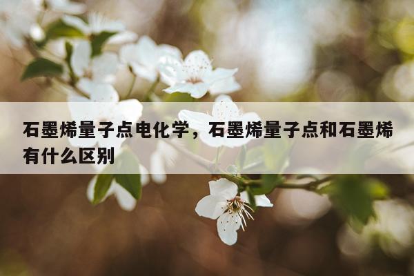 石墨烯量子点电化学，石墨烯量子点和石墨烯有什么区别
