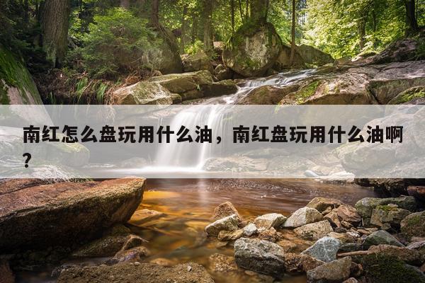 南红怎么盘玩用什么油，南红盘玩用什么油啊?