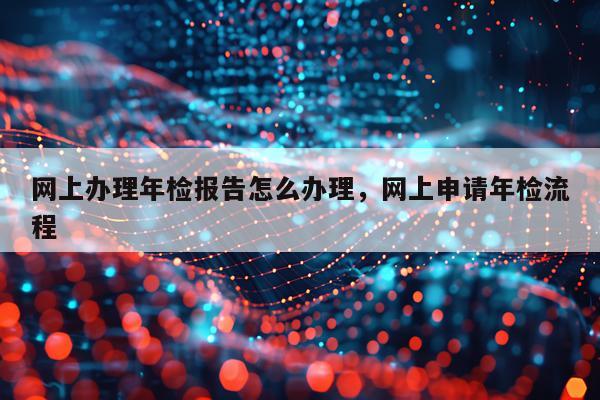 网上办理年检报告怎么办理，网上申请年检流程