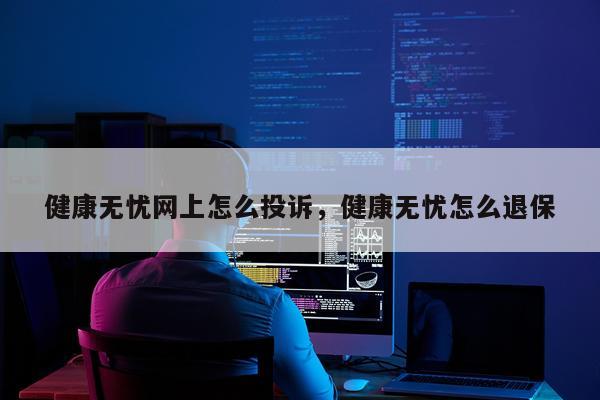 健康无忧网上怎么投诉，健康无忧怎么退保