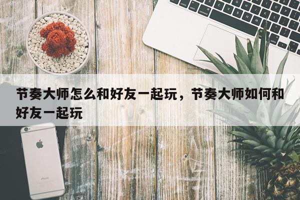 节奏大师怎么和好友一起玩，节奏大师如何和好友一起玩