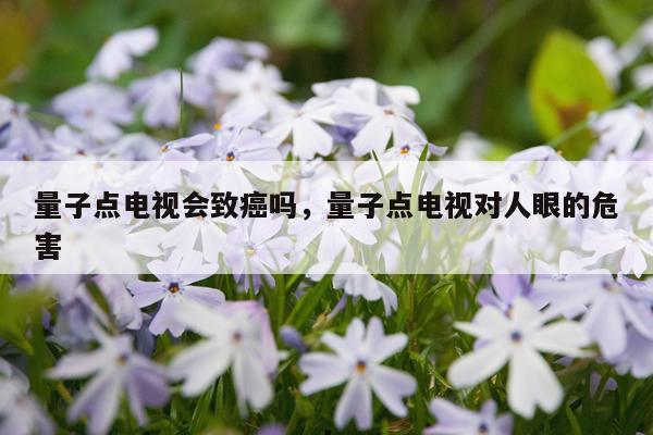 量子点电视会致癌吗，量子点电视对人眼的危害