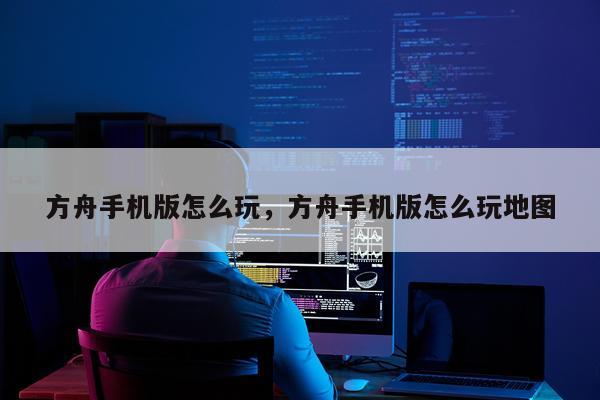 方舟手机版怎么玩，方舟手机版怎么玩地图