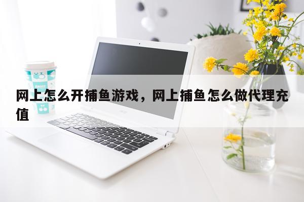 网上怎么开捕鱼游戏，网上捕鱼怎么做代理充值