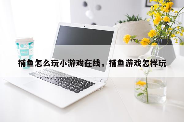 捕鱼怎么玩小游戏在线，捕鱼游戏怎样玩