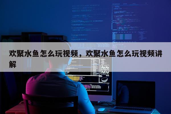 欢聚水鱼怎么玩视频，欢聚水鱼怎么玩视频讲解