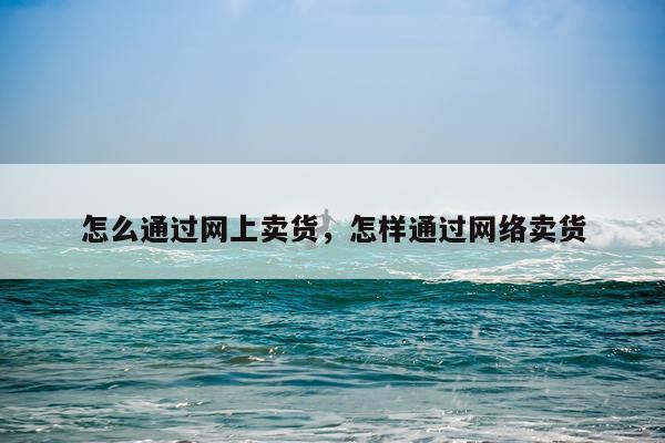 怎么通过网上卖货，怎样通过网络卖货