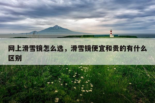 网上滑雪镜怎么选，滑雪镜便宜和贵的有什么区别