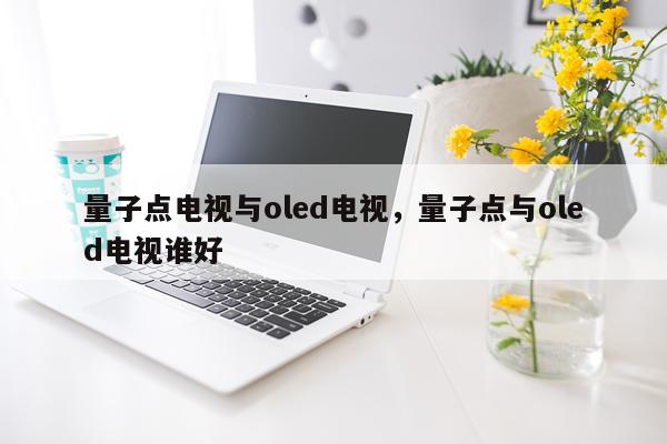 量子点电视与oled电视，量子点与oled电视谁好
