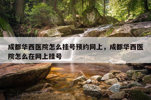 成都华西医院怎么挂号预约网上，成都华西医院怎么在网上挂号