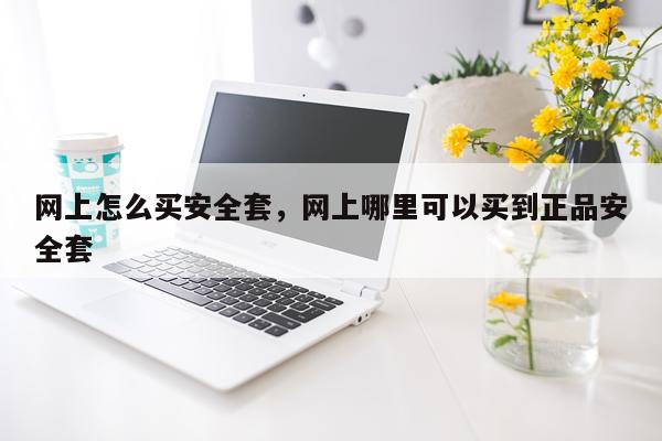 网上怎么买安全套，网上哪里可以买到正品安全套
