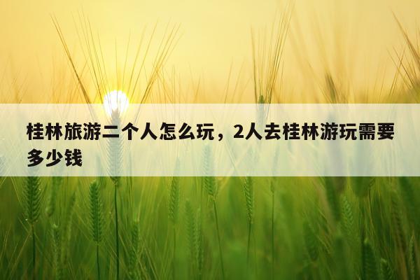 桂林旅游二个人怎么玩，2人去桂林游玩需要多少钱