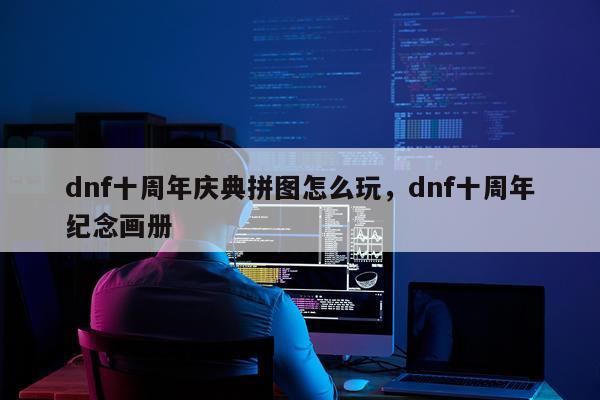 dnf十周年庆典拼图怎么玩，dnf十周年纪念画册