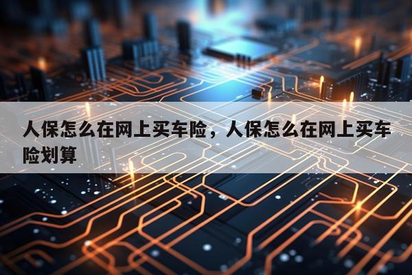 人保怎么在网上买车险，人保怎么在网上买车险划算