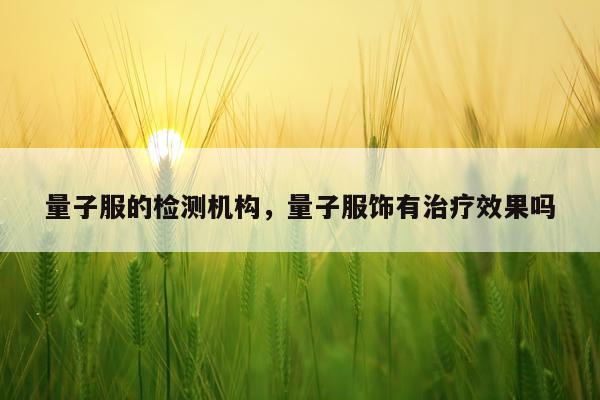 量子服的检测机构，量子服饰有治疗效果吗