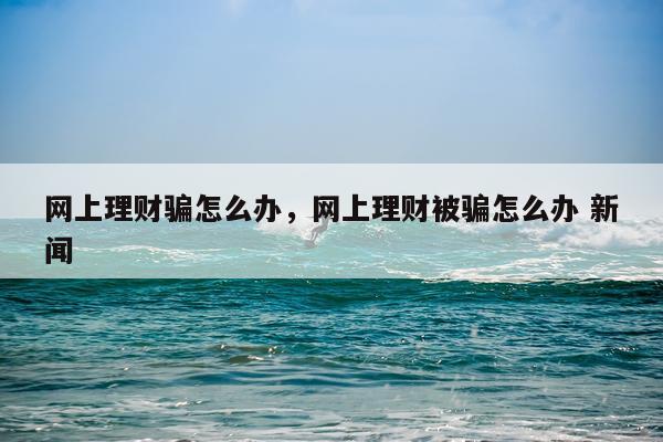 网上理财骗怎么办，网上理财被骗怎么办 新闻