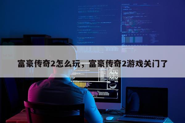 富豪传奇2怎么玩，富豪传奇2游戏关门了