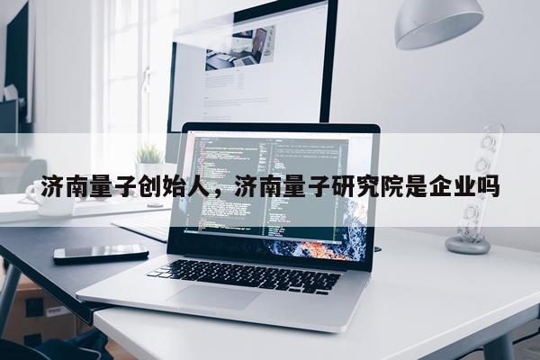 济南量子创始人，济南量子研究院是企业吗