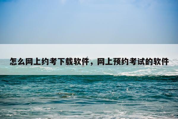 怎么网上约考下载软件，网上预约考试的软件