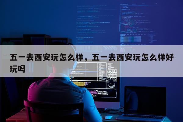 五一去西安玩怎么样，五一去西安玩怎么样好玩吗