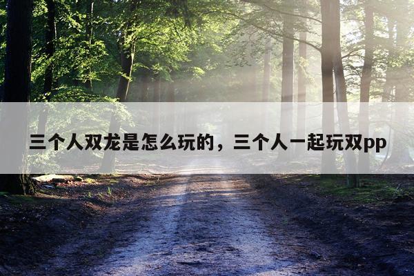 三个人双龙是怎么玩的，三个人一起玩双pp