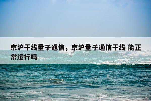 京沪干线量子通信，京沪量子通信干线 能正常运行吗
