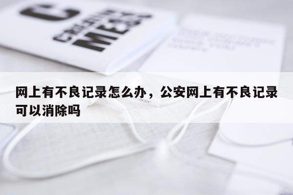 网上有不良记录怎么办，公安网上有不良记录可以消除吗